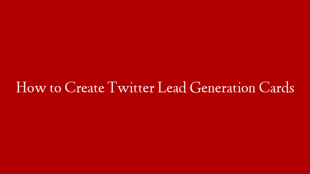 How to Create Twitter Lead Generation Cards