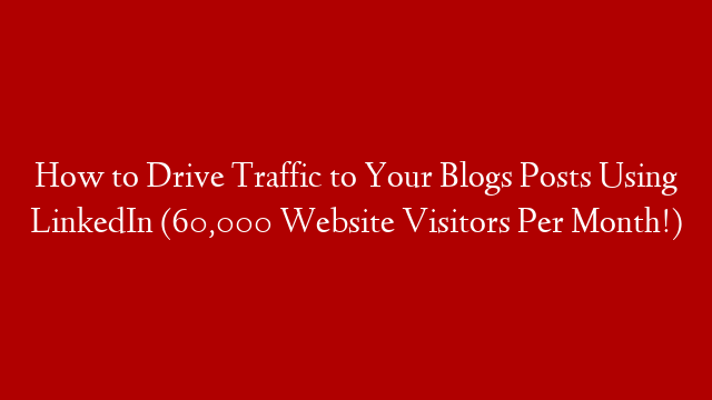 How to Drive Traffic to Your Blogs Posts Using LinkedIn (60,000 Website Visitors Per Month!)