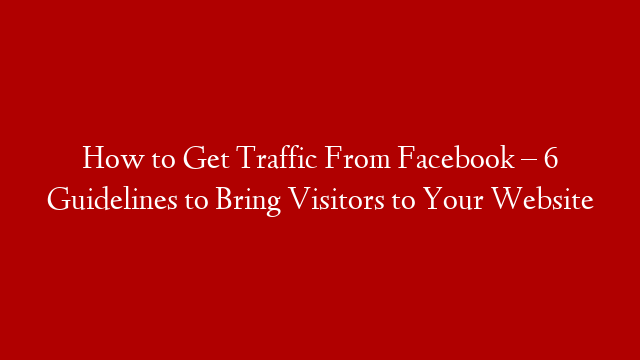 How to Get Traffic From Facebook – 6 Guidelines to Bring Visitors to Your Website
