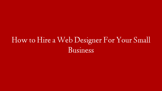 How to Hire a Web Designer For Your Small Business
