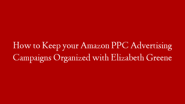 How to Keep your Amazon PPC Advertising Campaigns Organized with Elizabeth Greene