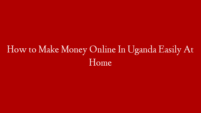 How to Make Money Online In Uganda Easily At Home
