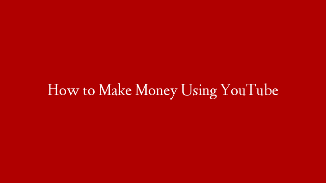 How to Make Money Using YouTube