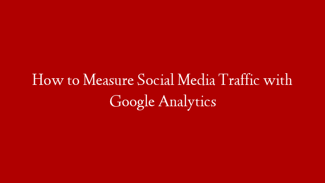How to Measure Social Media Traffic with Google Analytics