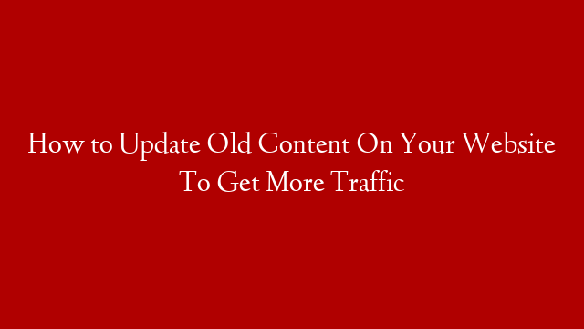 How to Update Old Content On Your Website To Get More Traffic