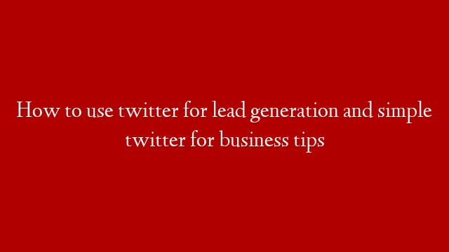 How to use twitter for lead generation and simple twitter for business tips