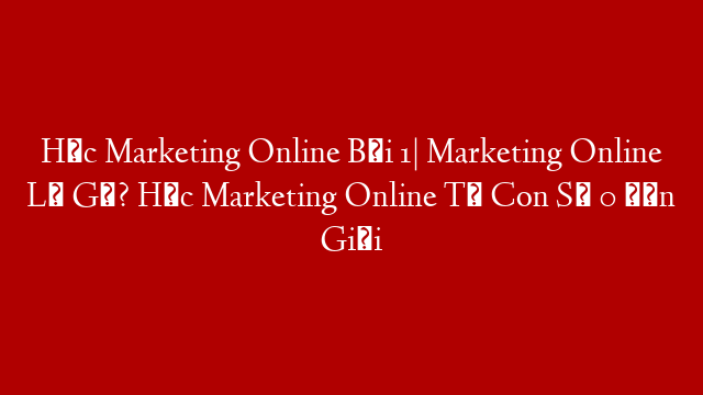 Học Marketing Online Bài 1| Marketing Online Là Gì? Học Marketing Online Từ Con Số 0 Đến Giỏi