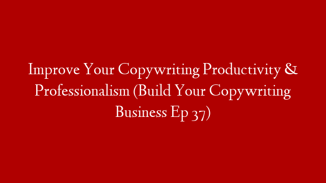 Improve Your Copywriting Productivity & Professionalism (Build Your Copywriting Business Ep 37)