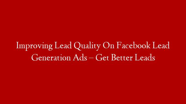 Improving Lead Quality On Facebook Lead Generation Ads – Get Better Leads