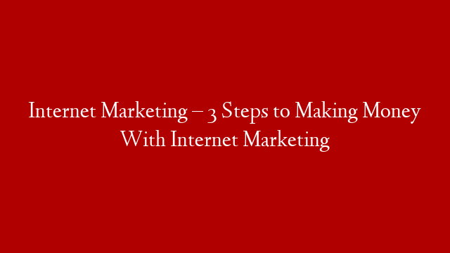 Internet Marketing – 3 Steps to Making Money With Internet Marketing
