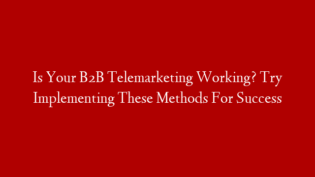 Is Your B2B Telemarketing Working? Try Implementing These Methods For Success