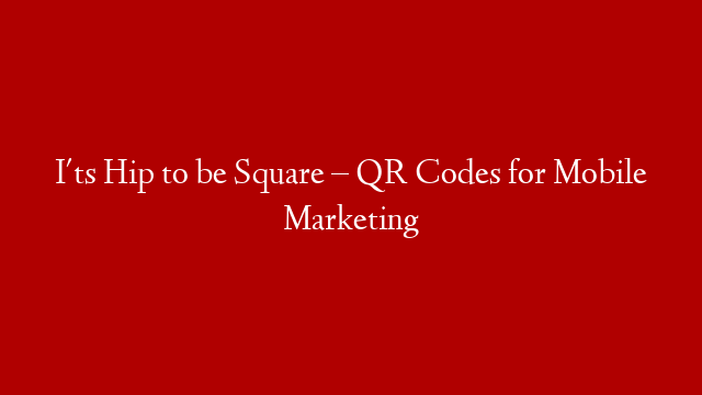 I'ts Hip to be Square – QR Codes for Mobile Marketing