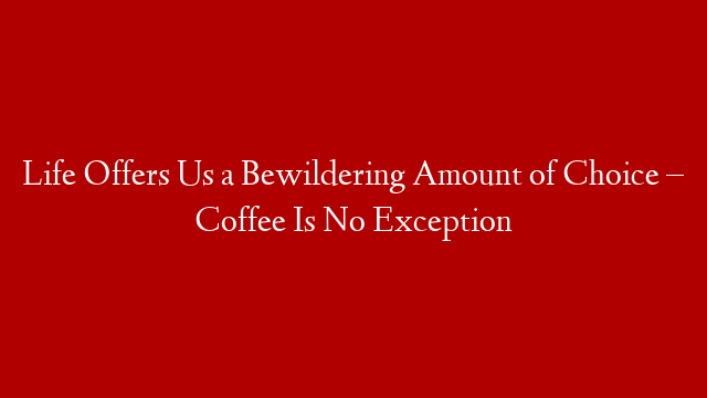 Life Offers Us a Bewildering Amount of Choice – Coffee Is No Exception