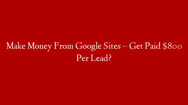Make Money From Google Sites – Get Paid $800 Per Lead?