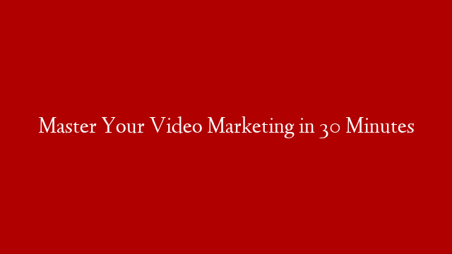 Master Your Video Marketing in 30 Minutes