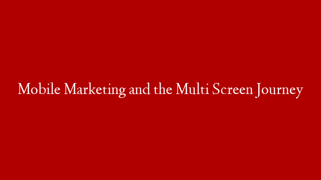 Mobile Marketing and the Multi Screen Journey