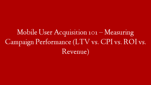Mobile User Acquisition 101 – Measuring Campaign Performance (LTV vs. CPI vs. ROI vs. Revenue)