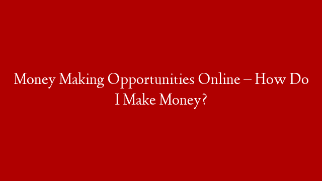 Money Making Opportunities Online – How Do I Make Money?