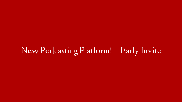 New Podcasting Platform!  –  Early Invite