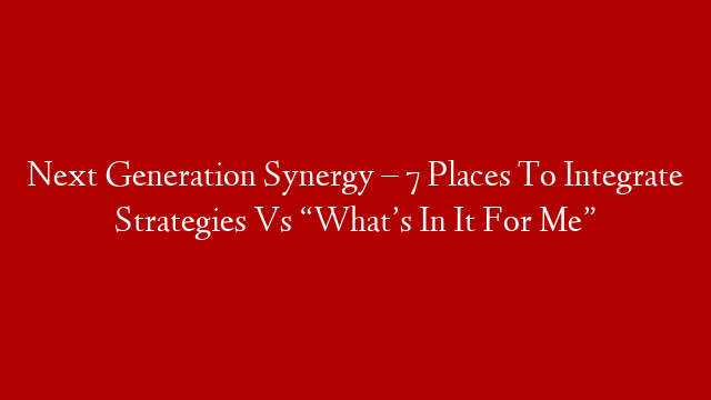 Next Generation Synergy – 7 Places To Integrate Strategies Vs “What’s In It For Me”