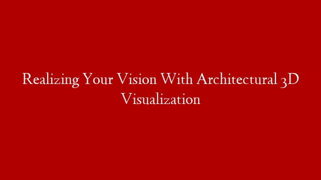 Realizing Your Vision With Architectural 3D Visualization
