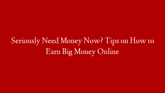 Seriously Need Money Now? Tips on How to Earn Big Money Online
