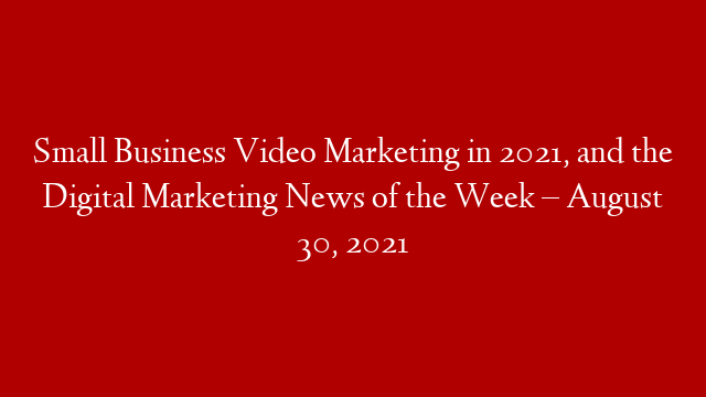 Small Business Video Marketing in 2021, and the Digital Marketing News of the Week – August 30, 2021