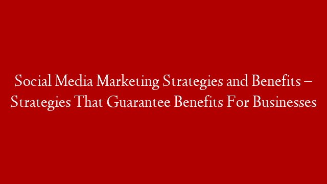 Social Media Marketing Strategies and Benefits – Strategies That Guarantee Benefits For Businesses