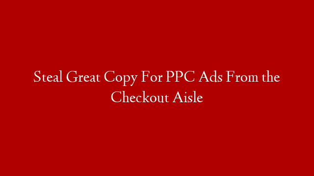 Steal Great Copy For PPC Ads From the Checkout Aisle