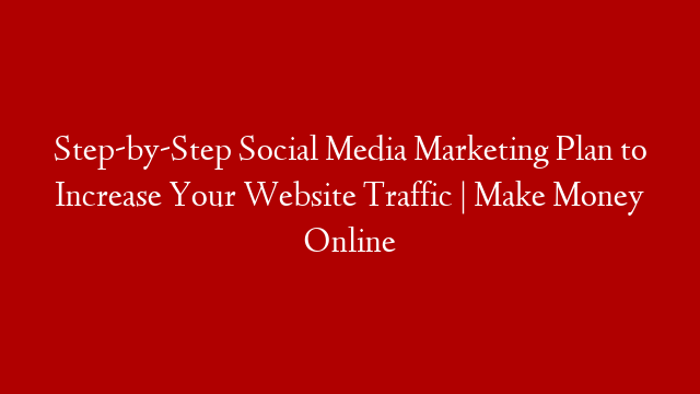 Step-by-Step Social Media Marketing Plan to Increase Your Website Traffic | Make Money Online