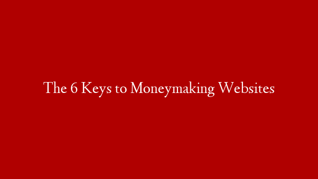 The 6 Keys to Moneymaking Websites