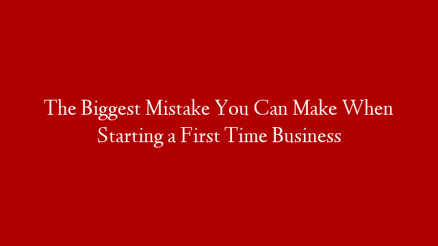 The Biggest Mistake You Can Make When Starting a First Time Business