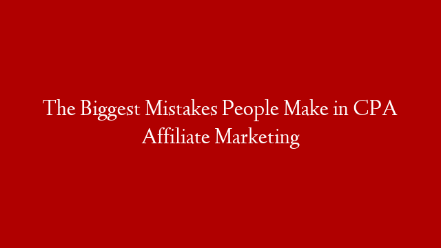 The Biggest Mistakes People Make in CPA Affiliate Marketing