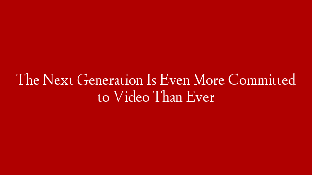 The Next Generation Is Even More Committed to Video Than Ever