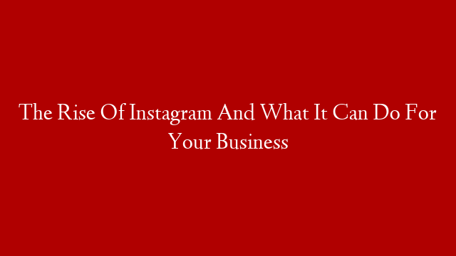 The Rise Of Instagram And What It Can Do For Your Business