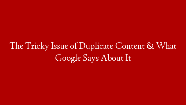 The Tricky Issue of Duplicate Content & What Google Says About It
