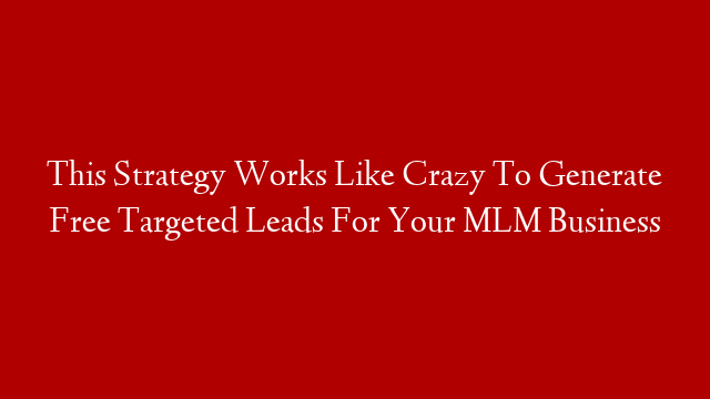 This Strategy Works Like Crazy To Generate Free Targeted Leads For Your MLM Business