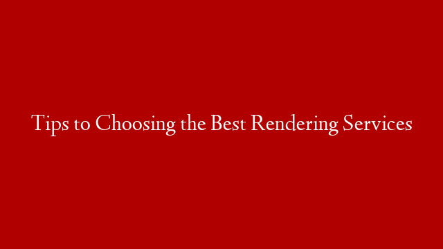 Tips to Choosing the Best Rendering Services