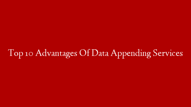 Top 10 Advantages Of Data Appending Services