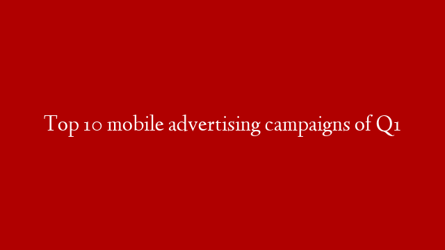 Top 10 mobile advertising campaigns of Q1