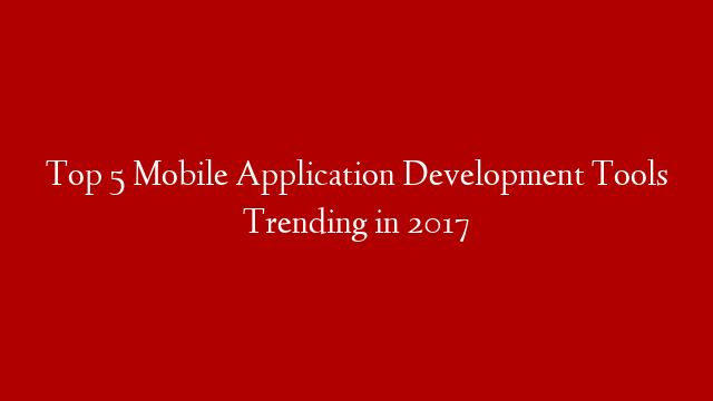 Top 5 Mobile Application Development Tools Trending in 2017