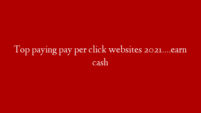 Top paying pay per click websites 2021….earn cash