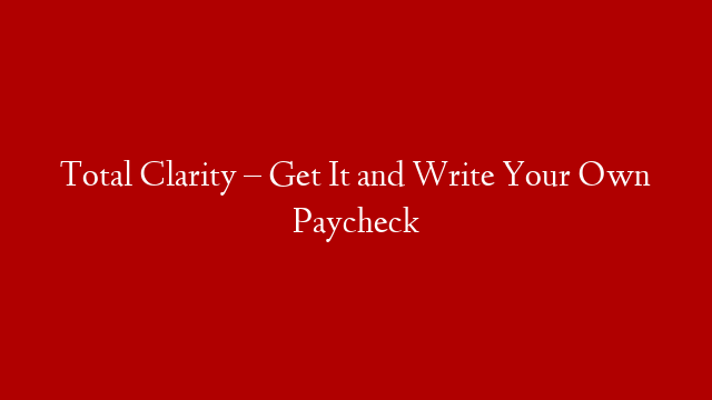 Total Clarity – Get It and Write Your Own Paycheck