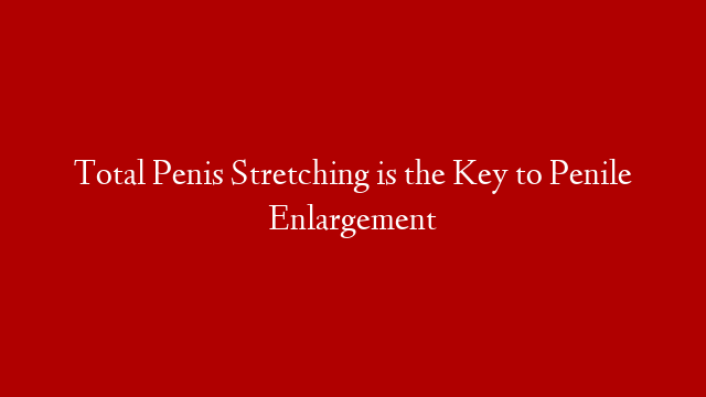 Total Penis Stretching is the Key to Penile Enlargement