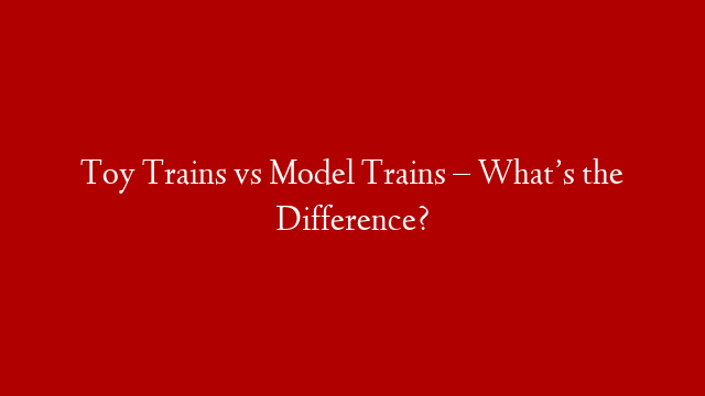 Toy Trains vs Model Trains – What’s the Difference?