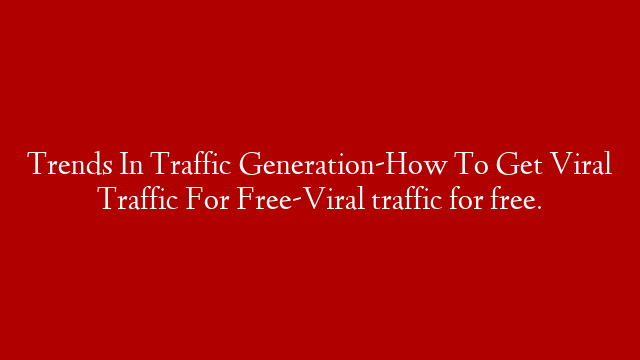 Trends In Traffic Generation-How To Get Viral Traffic For Free-Viral traffic for free.
