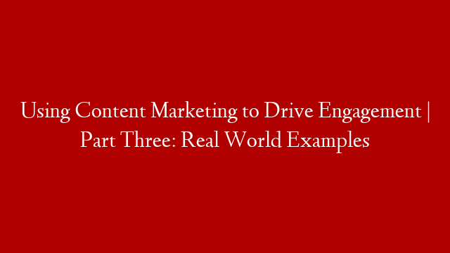 Using Content Marketing to Drive Engagement | Part Three: Real World Examples