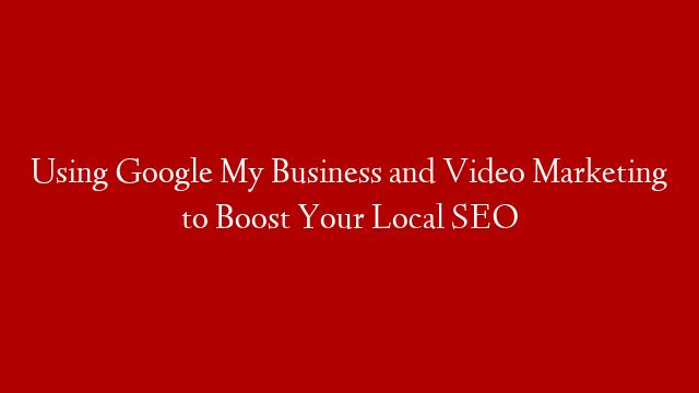 Using Google My Business and Video Marketing to Boost Your Local SEO