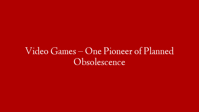 Video Games – One Pioneer of Planned Obsolescence