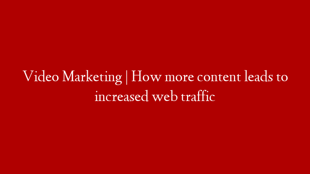 Video Marketing | How more content leads to increased web traffic